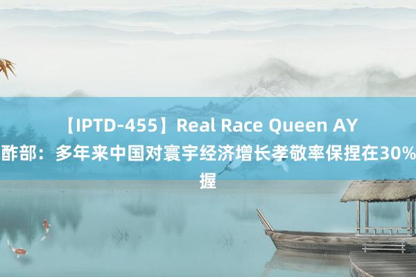 【IPTD-455】Real Race Queen AYA 酬酢部：多年来中国对寰宇经济增长孝敬率保捏在30%掌握