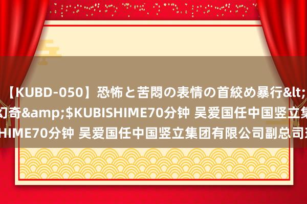 【KUBD-050】恐怖と苦悶の表情の首絞め暴行</a>2013-03-18幻奇&$KUBISHIME70分钟 吴爱国任中国竖立集团有限公司副总司理