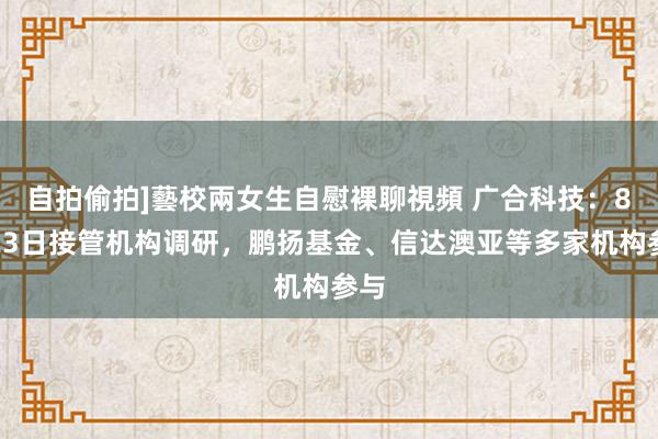 自拍偷拍]藝校兩女生自慰裸聊視頻 广合科技：8月23日接管机构调研，鹏扬基金、信达澳亚等多家机构参与