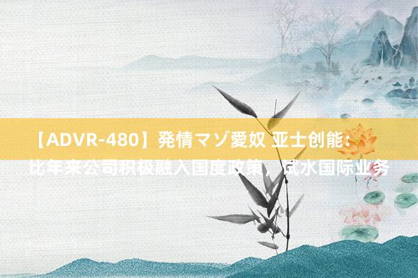 【ADVR-480】発情マゾ愛奴 亚士创能：
比年来公司积极融入国度政策，试水国际业务