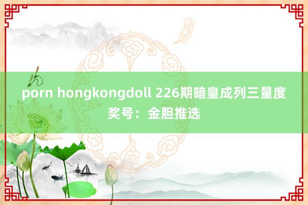 porn hongkongdoll 226期暗皇成列三量度奖号：金胆推选