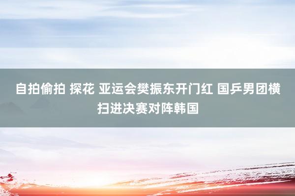 自拍偷拍 探花 亚运会樊振东开门红 国乒男团横扫进决赛对阵韩国