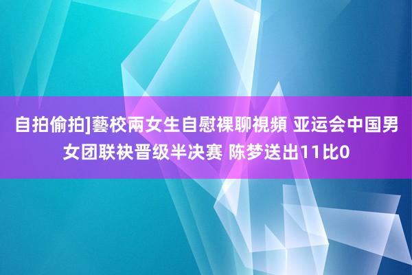 自拍偷拍]藝校兩女生自慰裸聊視頻 亚运会中国男女团联袂晋级半决赛 陈梦送出11比0