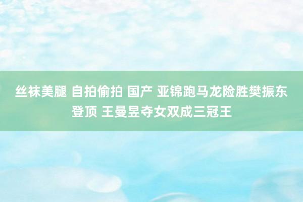 丝袜美腿 自拍偷拍 国产 亚锦跑马龙险胜樊振东登顶 王曼昱夺女双成三冠王