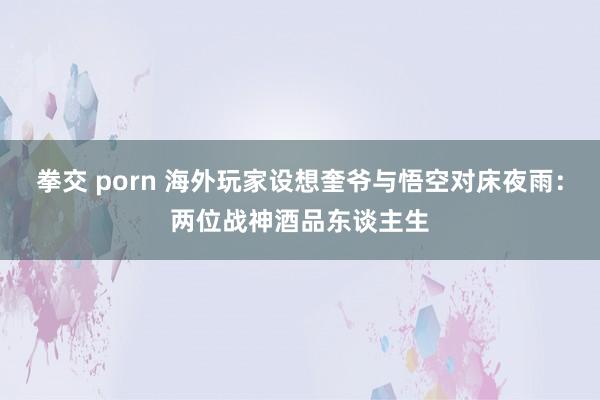 拳交 porn 海外玩家设想奎爷与悟空对床夜雨：两位战神酒品东谈主生