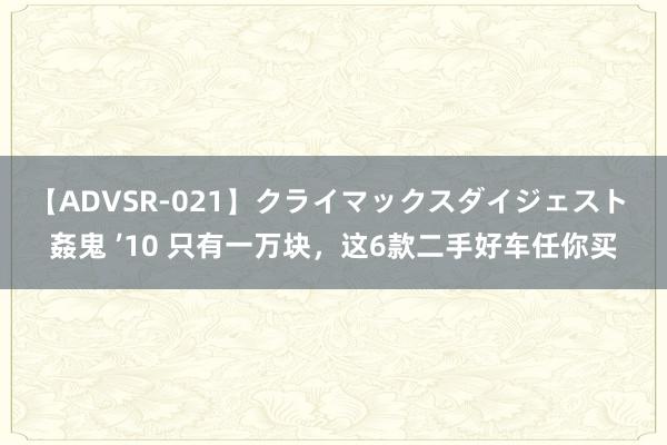 【ADVSR-021】クライマックスダイジェスト 姦鬼 ’10 只有一万块，这6款二手好车任你买