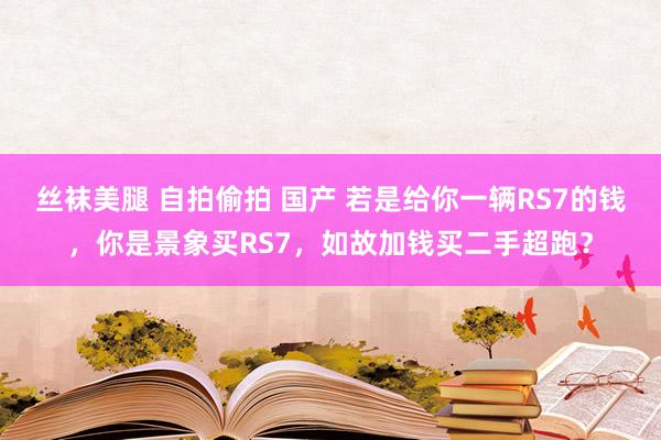 丝袜美腿 自拍偷拍 国产 若是给你一辆RS7的钱，你是景象买RS7，如故加钱买二手超跑？