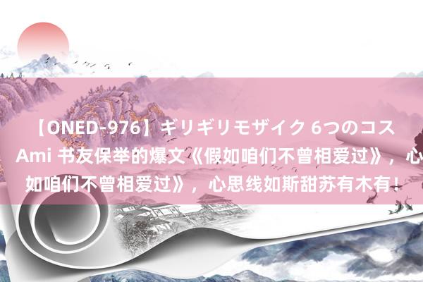 【ONED-976】ギリギリモザイク 6つのコスチュームでパコパコ！ Ami 书友保举的爆文《假如咱们不曾相爱过》，心思线如斯甜苏有木有！