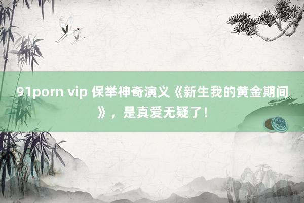 91porn vip 保举神奇演义《新生我的黄金期间》，是真爱无疑了！