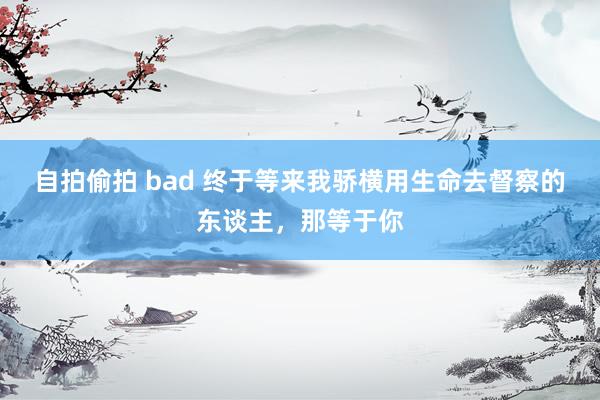 自拍偷拍 bad 终于等来我骄横用生命去督察的东谈主，那等于你