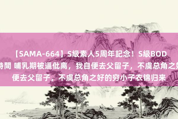 【SAMA-664】S級素人5周年記念！S級BODY中出しBEST30 8時間 哺乳期被逼仳离，我自便去父留子，不虞总角之好的穷小子衣锦归来