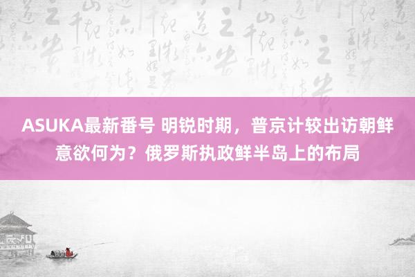 ASUKA最新番号 明锐时期，普京计较出访朝鲜意欲何为？俄罗斯执政鲜半岛上的布局