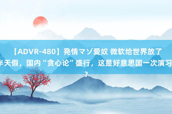 【ADVR-480】発情マゾ愛奴 微软给世界放了半天假，国内“贪心论”盛行，这是好意思国一次演习？