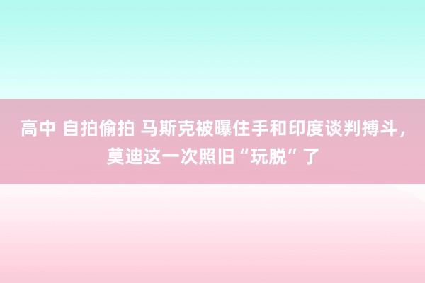 高中 自拍偷拍 马斯克被曝住手和印度谈判搏斗，莫迪这一次照旧“玩脱”了