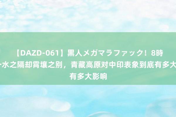 【DAZD-061】黒人メガマラファック！8時間 一水之隔却霄壤之别，青藏高原对中印表象到底有多大影响