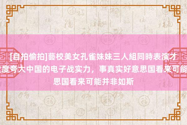 [自拍偷拍]藝校美女孔雀妹妹三人組同時表演才藝 不要过度夸大中国的电子战实力，事真实好意思国看来可能并非如斯