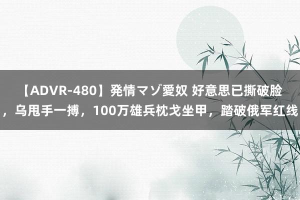 【ADVR-480】発情マゾ愛奴 好意思已撕破脸，乌甩手一搏，100万雄兵枕戈坐甲，踏破俄军红线