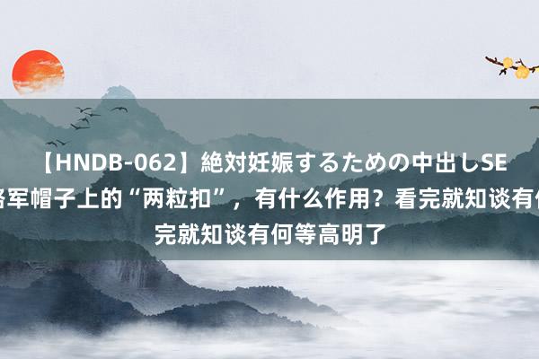 【HNDB-062】絶対妊娠するための中出しSEX！！ 八路军帽子上的“两粒扣”，有什么作用？看完就知谈有何等高明了