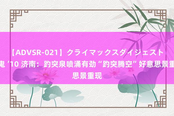 【ADVSR-021】クライマックスダイジェスト 姦鬼 ’10 济南：趵突泉喷涌有劲“趵突腾空”好意思景重现