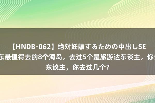 【HNDB-062】絶対妊娠するための中出しSEX！！ 山东最值得去的8个海岛，去过5个是旅游达东谈主，你去过几个？