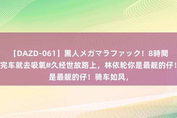 【DAZD-061】黒人メガマラファック！8時間 #林依轮骑完车就去吸氧#久经世故路上，林依轮你是最靓的仔！骑车如风，