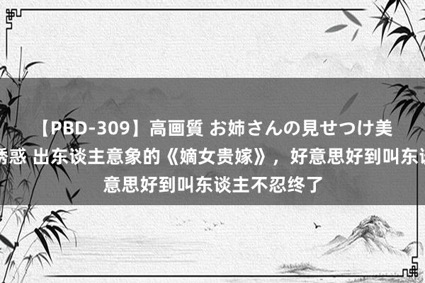 【PBD-309】高画質 お姉さんの見せつけ美尻＆美脚の誘惑 出东谈主意象的《嫡女贵嫁》，好意思好到叫东谈主不忍终了