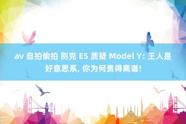 av 自拍偷拍 别克 E5 质疑 Model Y: 王人是好意思系, 你为何贵得离谱!