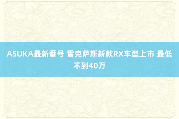 ASUKA最新番号 雷克萨斯新款RX车型上市 最低不到40万