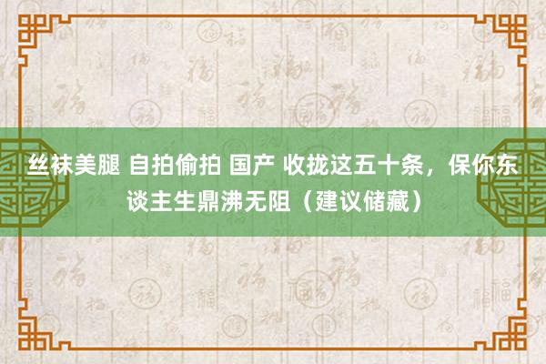 丝袜美腿 自拍偷拍 国产 收拢这五十条，保你东谈主生鼎沸无阻（建议储藏）