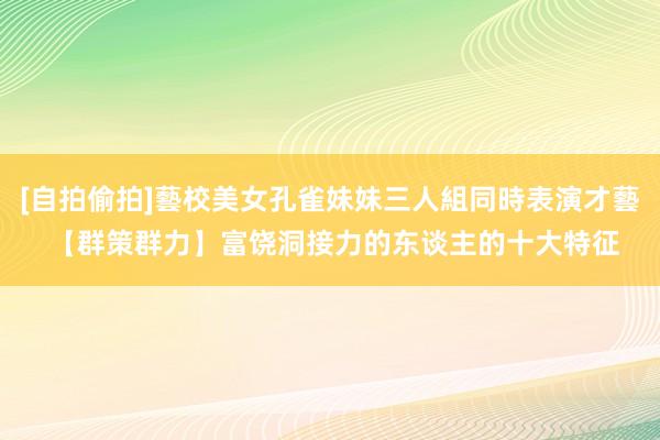 [自拍偷拍]藝校美女孔雀妹妹三人組同時表演才藝 【群策群力】富饶洞接力的东谈主的十大特征