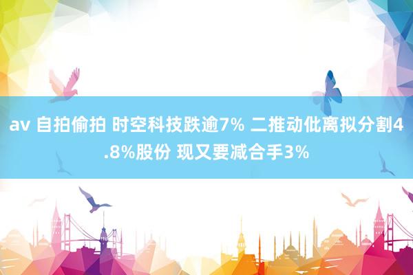 av 自拍偷拍 时空科技跌逾7% 二推动仳离拟分割4.8%股份 现又要减合手3%