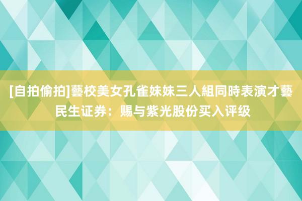 [自拍偷拍]藝校美女孔雀妹妹三人組同時表演才藝 民生证券：赐与紫光股份买入评级