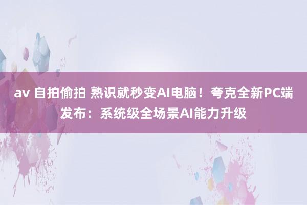 av 自拍偷拍 熟识就秒变AI电脑！夸克全新PC端发布：系统级全场景AI能力升级