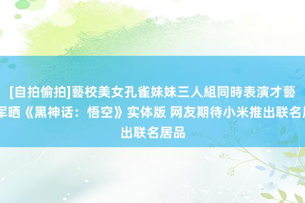 [自拍偷拍]藝校美女孔雀妹妹三人組同時表演才藝 雷军晒《黑神话：悟空》实体版 网友期待小米推出联名居品