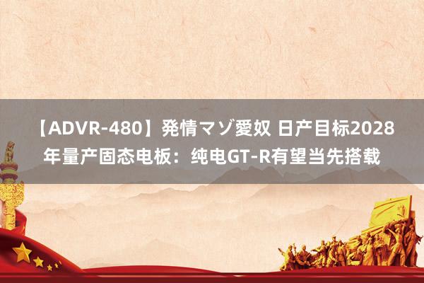 【ADVR-480】発情マゾ愛奴 日产目标2028年量产固态电板：纯电GT-R有望当先搭载