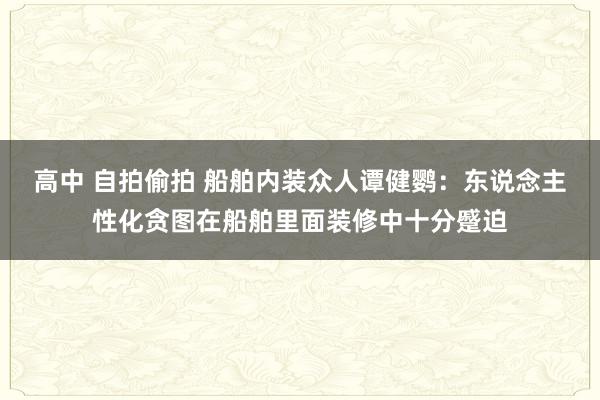 高中 自拍偷拍 船舶内装众人谭健鹦：东说念主性化贪图在船舶里面装修中十分蹙迫